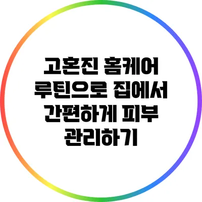 고혼진 홈케어 루틴으로 집에서 간편하게 피부 관리하기