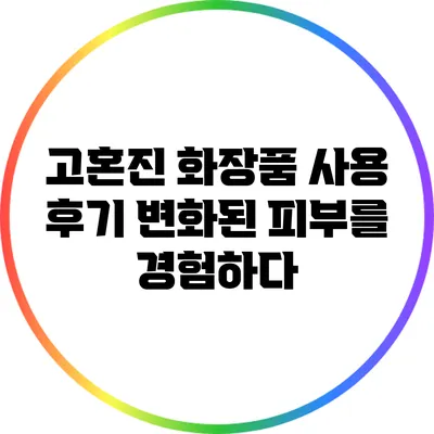 고혼진 화장품 사용 후기: 변화된 피부를 경험하다