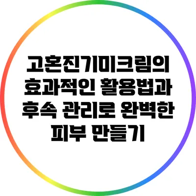 고혼진기미크림의 효과적인 활용법과 후속 관리로 완벽한 피부 만들기