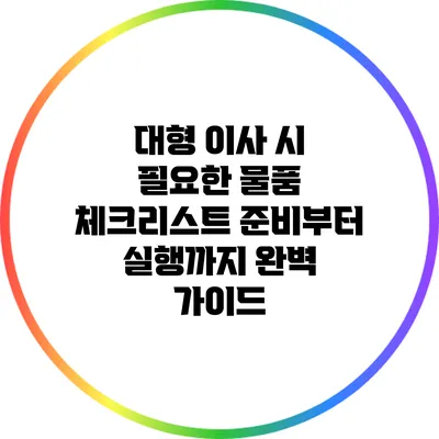 대형 이사 시 필요한 물품 체크리스트: 준비부터 실행까지 완벽 가이드
