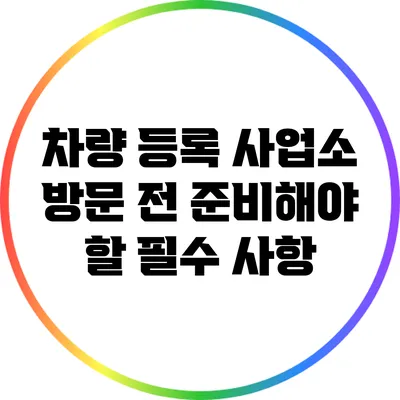 차량 등록 사업소 방문 전 준비해야 할 필수 사항