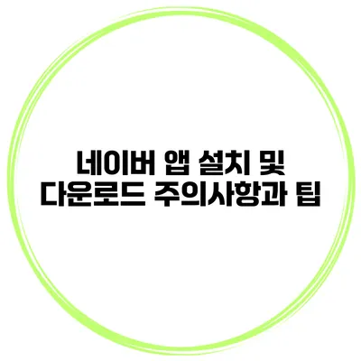 네이버 앱 설치 및 다운로드 주의사항과 팁